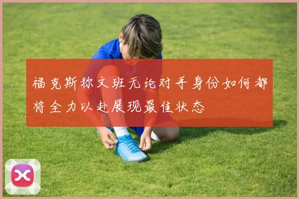 福克斯称文班无论对手身份如何都将全力以赴展现最佳状态