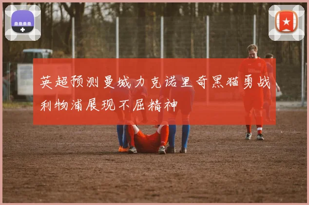 英超预测曼城力克诺里奇黑猫勇战利物浦展现不屈精神