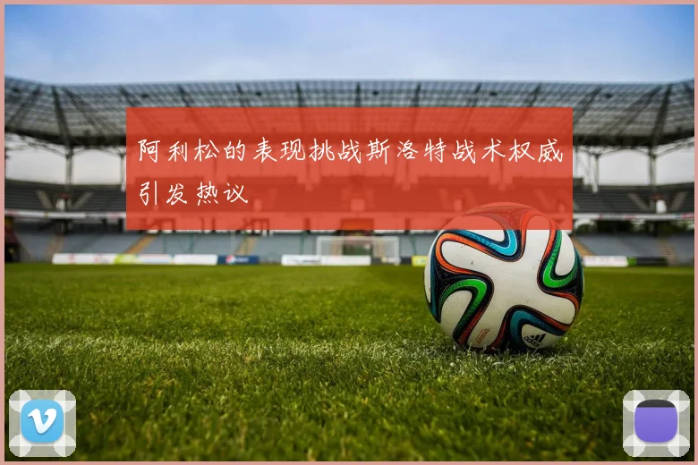 阿利松的表现挑战斯洛特战术权威引发热议