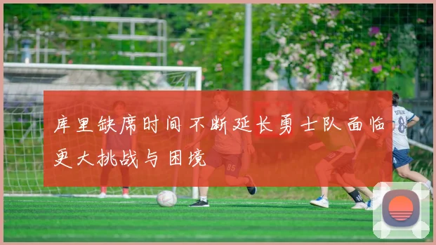 库里缺席时间不断延长勇士队面临更大挑战与困境