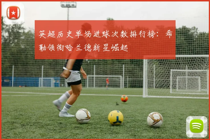 英超历史单场进球次数排行榜：希勒领衔哈兰德新星崛起