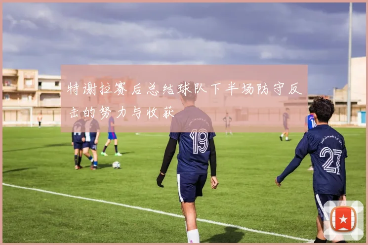 特谢拉赛后总结球队下半场防守反击的努力与收获