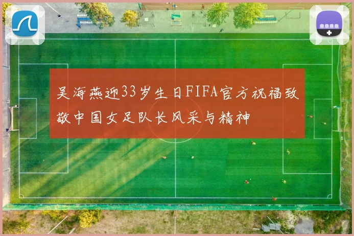 吴海燕迎33岁生日FIFA官方祝福致敬中国女足队长风采与精神