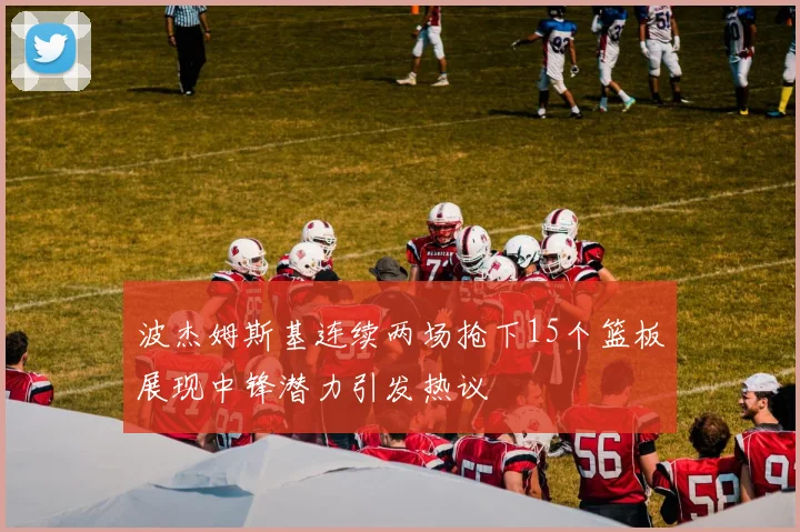 波杰姆斯基连续两场抢下15个篮板展现中锋潜力引发热议