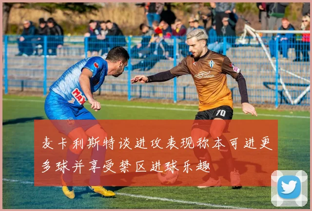 麦卡利斯特谈进攻表现称本可进更多球并享受禁区进球乐趣