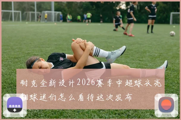 耐克全新设计2026赛季中超球衣亮相球迷们怎么看待这次发布