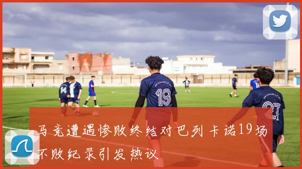 马竞遭遇惨败终结对巴列卡诺19场不败纪录引发热议