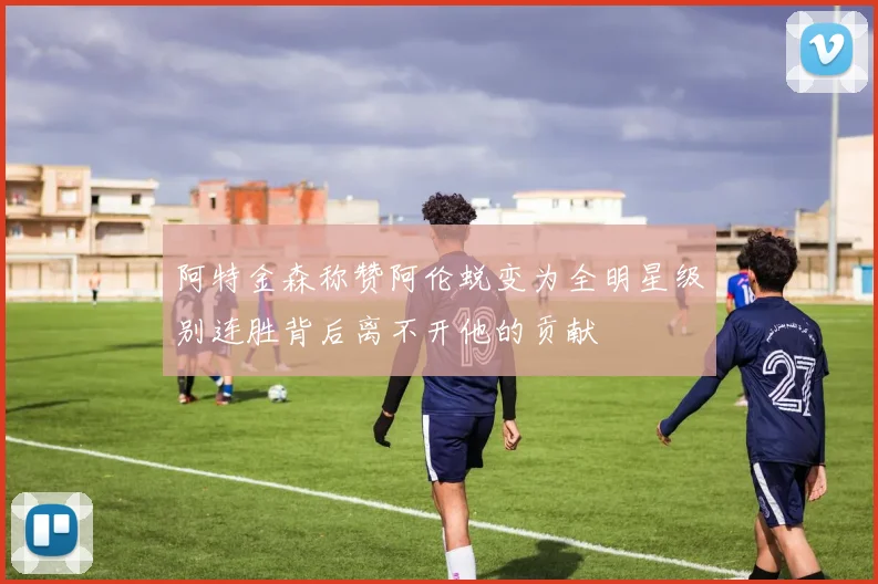 阿特金森称赞阿伦蜕变为全明星级别连胜背后离不开他的贡献