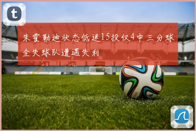 朱霍勒迪状态低迷15投仅4中三分球全失球队遭遇失利