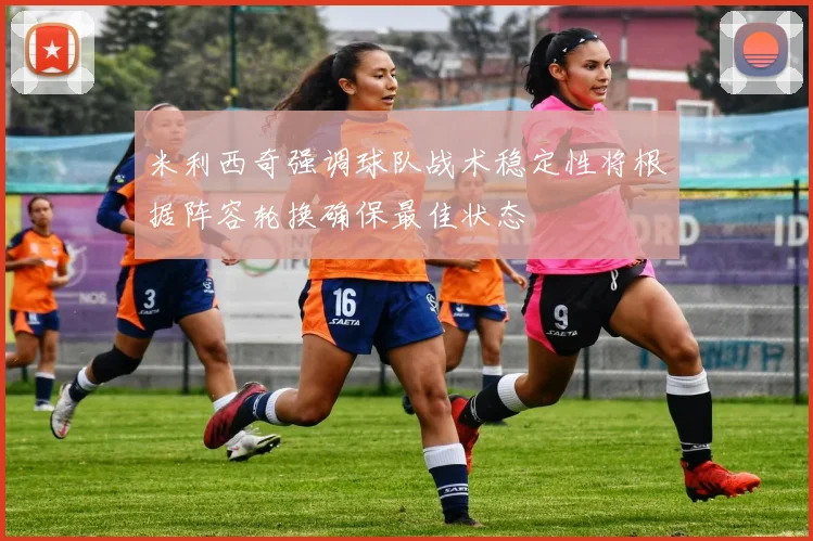 米利西奇强调球队战术稳定性将根据阵容轮换确保最佳状态