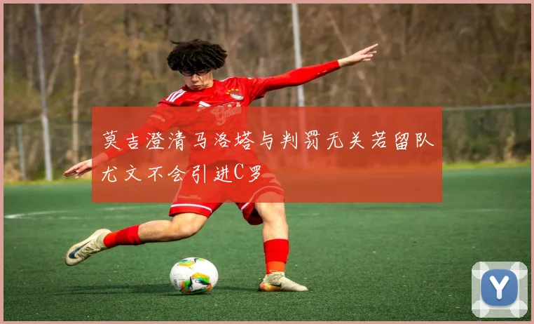 莫吉澄清马洛塔与判罚无关若留队尤文不会引进C罗