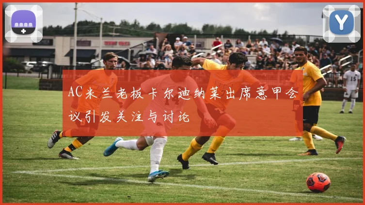 AC米兰老板卡尔迪纳莱出席意甲会议引发关注与讨论