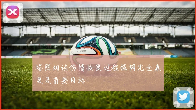 塔图姆谈伤情恢复过程强调完全康复是首要目标