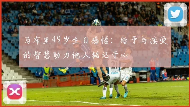 马布里49岁生日感悟：给予与接受的智慧助力他人铭记于心