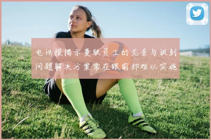 电讯报揭示曼联员工的无奈与讽刺问题解决方案常在眼前却难以实施
