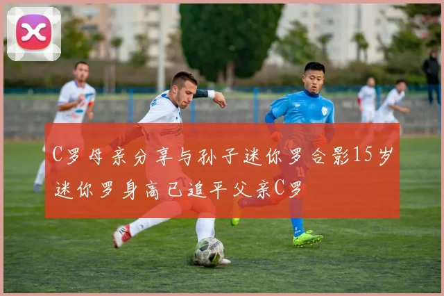 C罗母亲分享与孙子迷你罗合影15岁迷你罗身高已追平父亲C罗