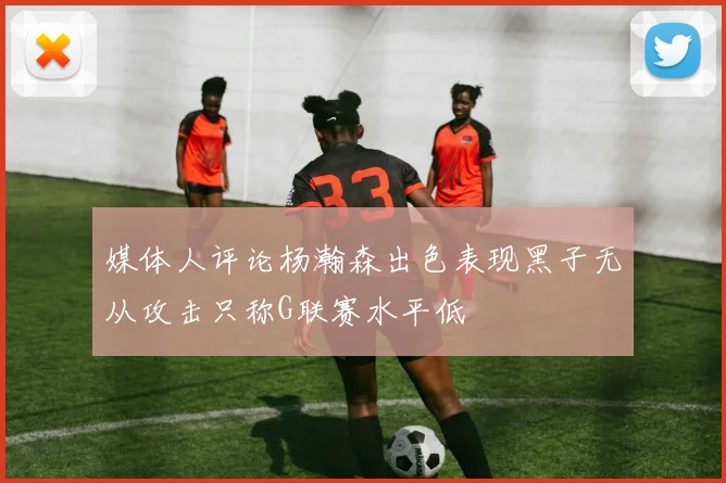 媒体人评论杨瀚森出色表现黑子无从攻击只称G联赛水平低