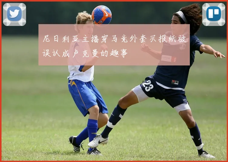 尼日利亚主播穿马竞外套买报纸被误认成卢克曼的趣事