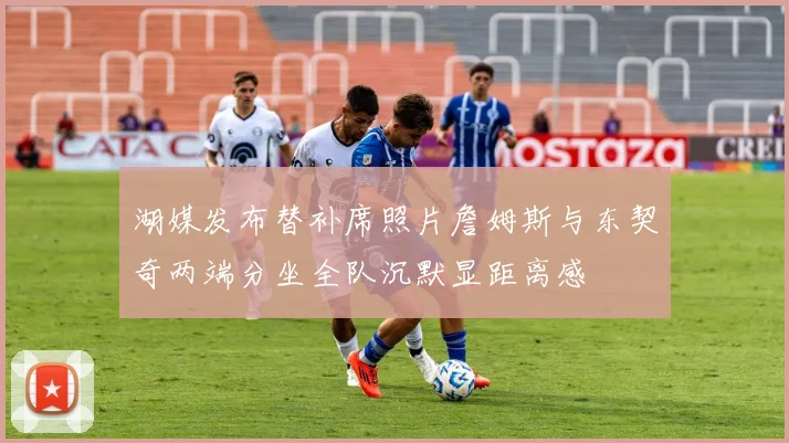 湖媒发布替补席照片詹姆斯与东契奇两端分坐全队沉默显距离感