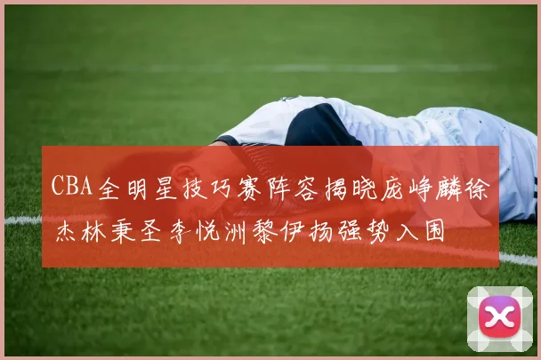 CBA全明星技巧赛阵容揭晓庞峥麟徐杰林秉圣李悦洲黎伊扬强势入围