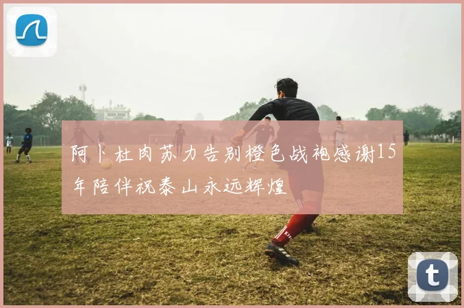 阿卜杜肉苏力告别橙色战袍感谢15年陪伴祝泰山永远辉煌