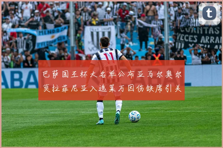 巴萨国王杯大名单公布亚马尔奥尔莫拉菲尼亚入选莱万因伤缺席引关注