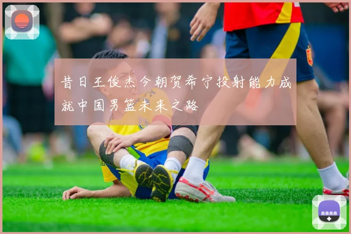昔日王俊杰今朝贺希宁投射能力成就中国男篮未来之路