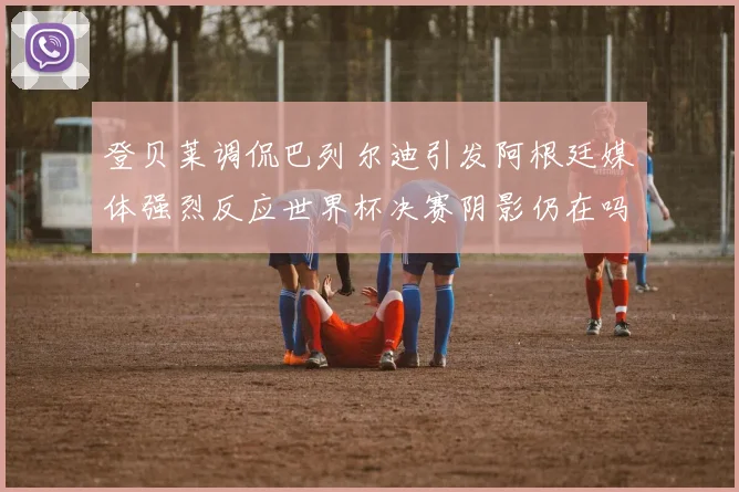 登贝莱调侃巴列尔迪引发阿根廷媒体强烈反应世界杯决赛阴影仍在吗