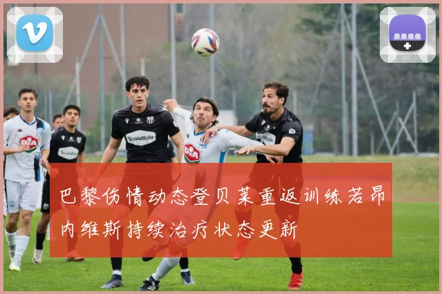 巴黎伤情动态登贝莱重返训练若昂内维斯持续治疗状态更新