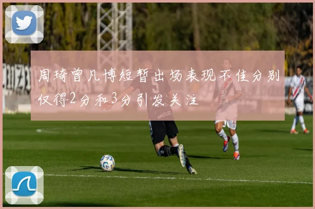 周琦曾凡博短暂出场表现不佳分别仅得2分和3分引发关注