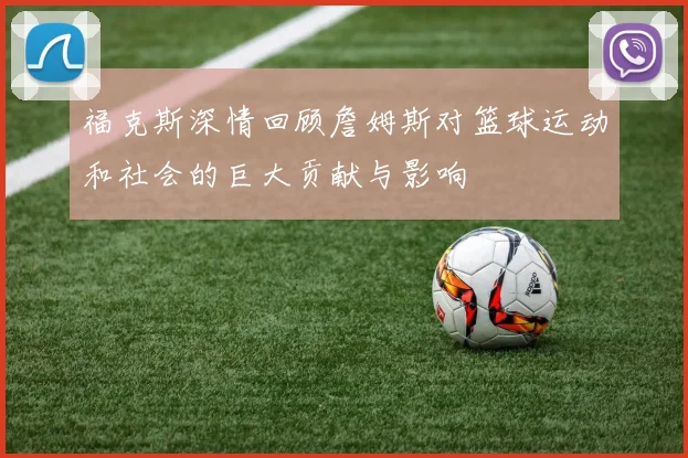 福克斯深情回顾詹姆斯对篮球运动和社会的巨大贡献与影响